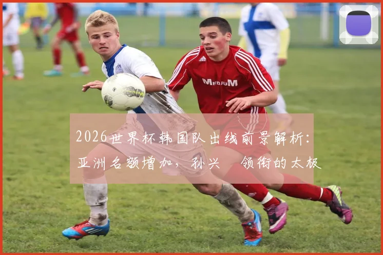 2026世界杯韩国队出线前景解析：亚洲名额增加，孙兴慜领衔的太极虎能否稳稳晋级？