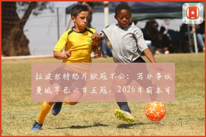 拉波尔特怒斥欧冠不公:若非争议曼城早已六年五冠,2026年前本可再夺魁,曼城欧冠之路深度复盘