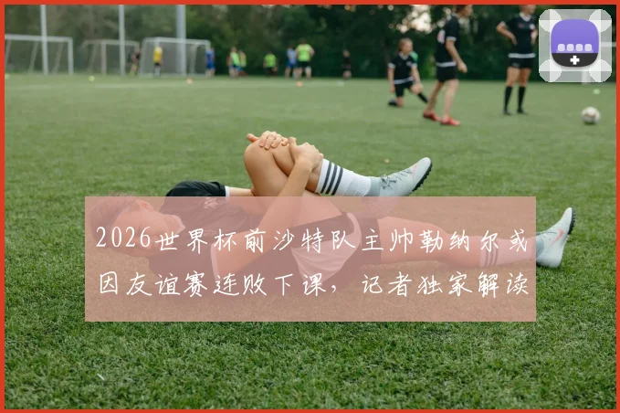 2026世界杯前沙特队主帅勒纳尔或因友谊赛连败下课，记者独家解读其帅位危机