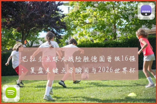 巴拉圭点球大战险胜德国晋级16强：复盘关键点杀瞬间与2026世界杯出线形势
