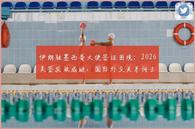 伊朗驻墨西哥大使签证困境：2026美签发放成谜，国际外交关系何去何从？