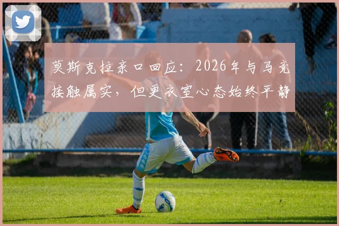 莫斯克拉亲口回应：2026年与马竞接触属实，但更衣室心态始终平静，未来去向引关注