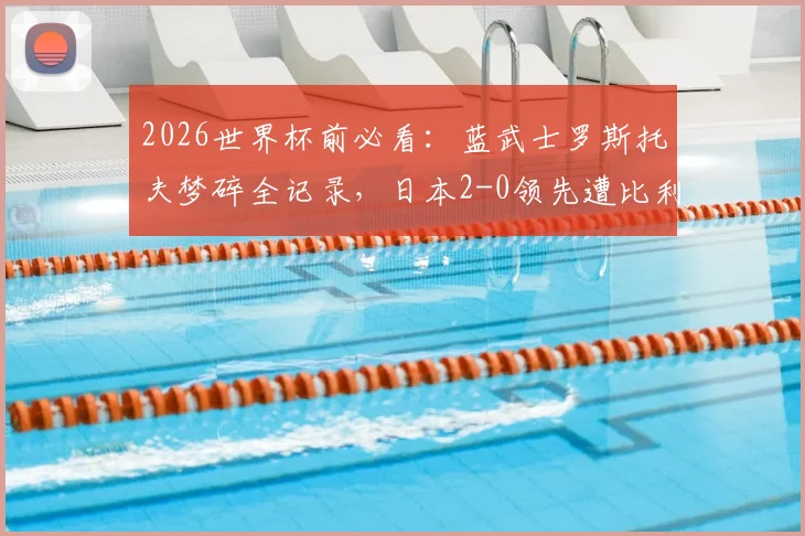 2026世界杯前必看：蓝武士罗斯托夫梦碎全记录，日本2-0领先遭比利时逆转真相