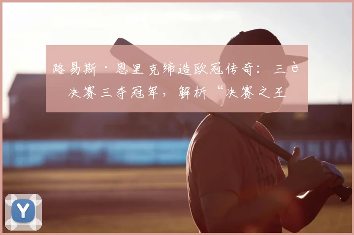 路易斯·恩里克缔造欧冠传奇：三进决赛三夺冠军，解析“决赛之王”的制胜秘诀