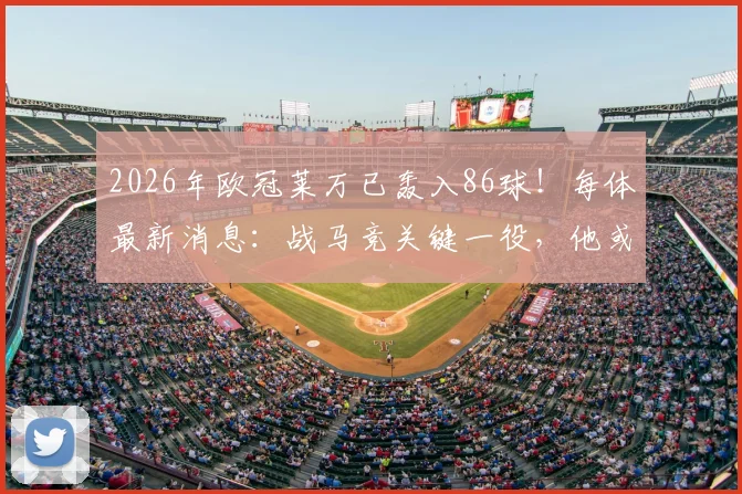 2026年欧冠莱万已轰入86球！每体最新消息：战马竞关键一役，他或将重回首发出战