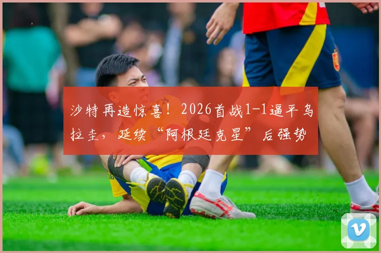 沙特再造惊喜！2026首战1-1逼平乌拉圭，延续“阿根廷克星”后强势表现，亚洲之光闪耀