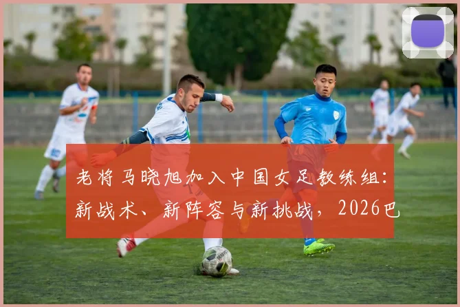 老将马晓旭加入中国女足教练组:新战术、新阵容与新挑战,2026巴黎奥运备战加速起跑