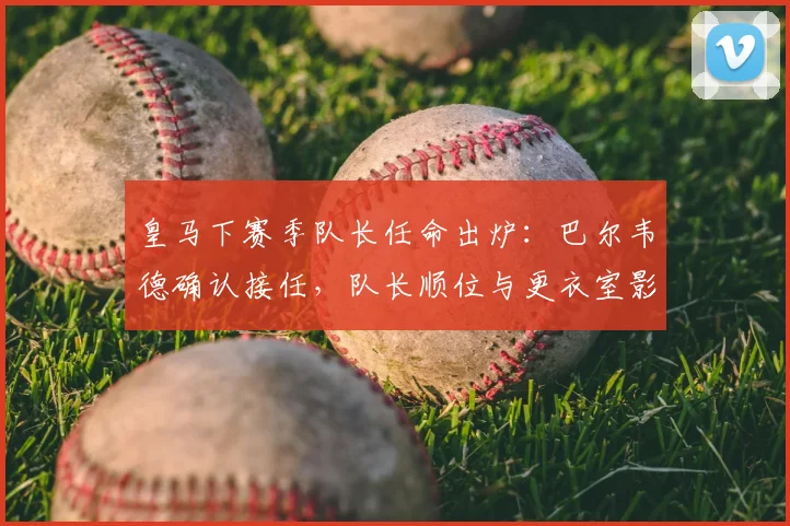 皇马下赛季队长任命出炉：巴尔韦德确认接任，队长顺位与更衣室影响分析