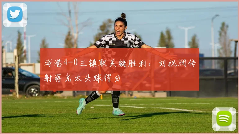 海港4-0三镇取关键胜利,刘祝润传射蒋光太头球得分