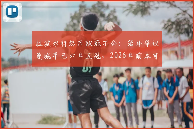 拉波尔特怒斥欧冠不公：若非争议曼城早已六年五冠，2026年前本可再夺魁，曼城欧冠之路深度复盘