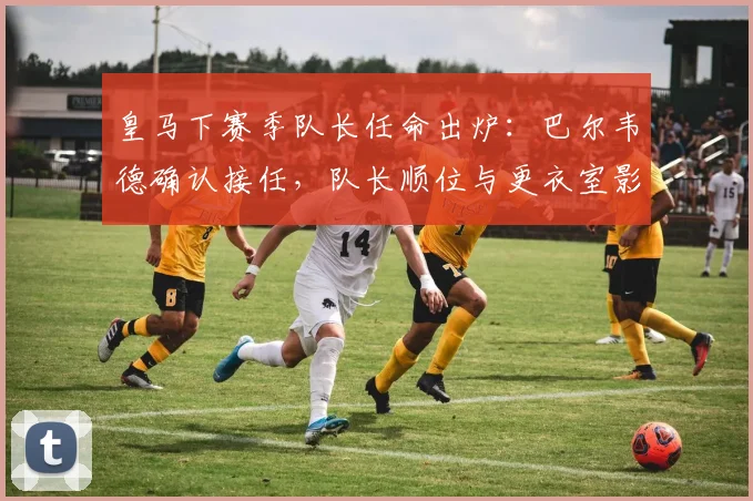皇马下赛季队长任命出炉：巴尔韦德确认接任，队长顺位与更衣室影响分析