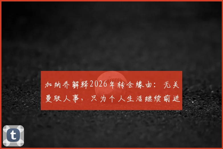 加纳乔解释2026年转会缘由：无关曼联人事，只为个人生活继续前进，谈真实转会动机