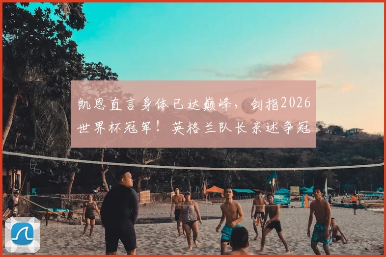 凯恩直言身体已达巅峰,剑指2026世界杯冠军!英格兰队长亲述争冠底气与备战细节