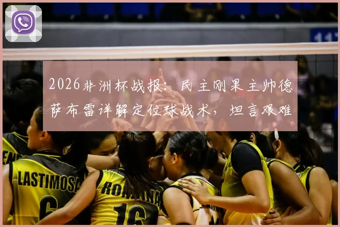2026非洲杯战报：民主刚果主帅德萨布雷详解定位球战术，坦言艰难拿下一分已属不易，附球队赛后深度解析