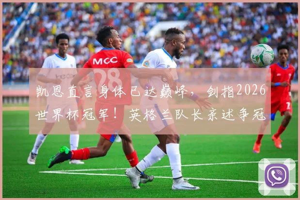 凯恩直言身体已达巅峰，剑指2026世界杯冠军！英格兰队长亲述争冠底气与备战细节