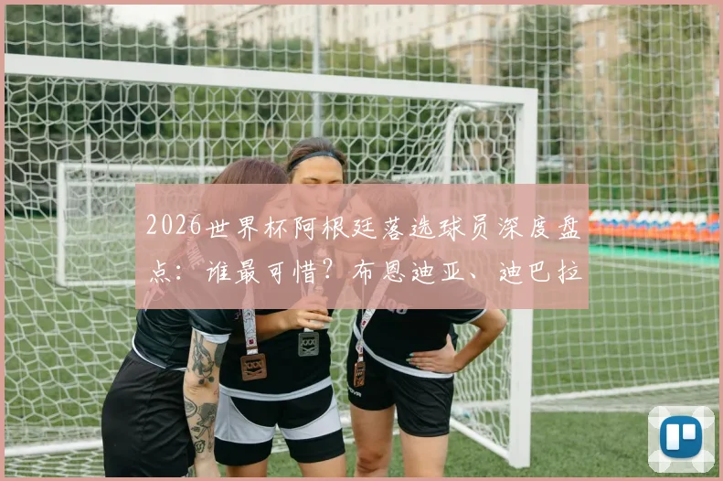 2026世界杯阿根廷落选球员深度盘点：谁最可惜？布恩迪亚、迪巴拉遗憾领衔名单