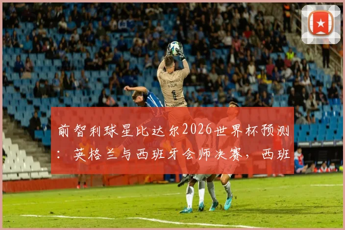 前智利球星比达尔2026世界杯预测：英格兰与西班牙会师决赛，西班牙将最终捧杯