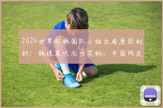 2026世界杯韩国队小组出局原因剖析：韩媒哀叹沦为笑柄，中国网友犀利点评引热议