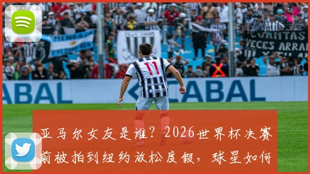 亚马尔女友是谁？2026世界杯决赛前被拍到纽约放松度假，球星如何平衡压力与生活