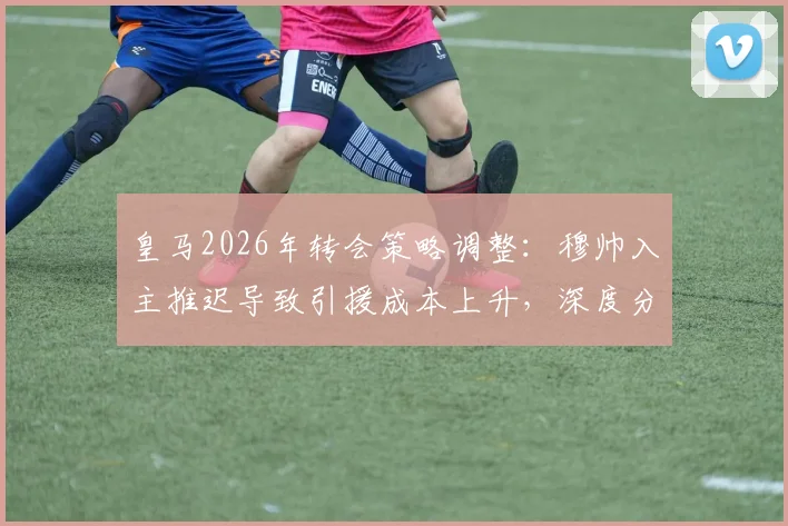 皇马2026年转会策略调整:穆帅入主推迟导致引援成本上升,深度分析潜在目标与费用变化
