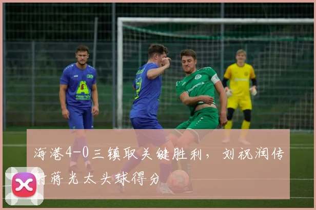 海港4-0三镇取关键胜利，刘祝润传射蒋光太头球得分