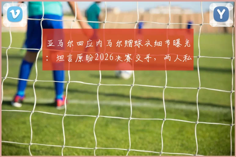 亚马尔回应内马尔赠球衣细节曝光:坦言原盼2026决赛交手,两人私下关系与未来对决引热议