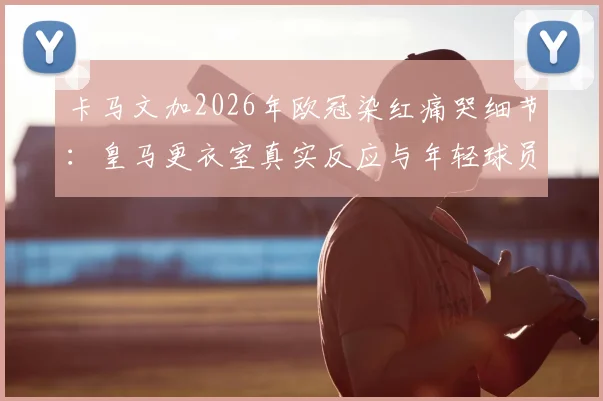 卡马文加2026年欧冠染红痛哭细节：皇马更衣室真实反应与年轻球员的心理重建