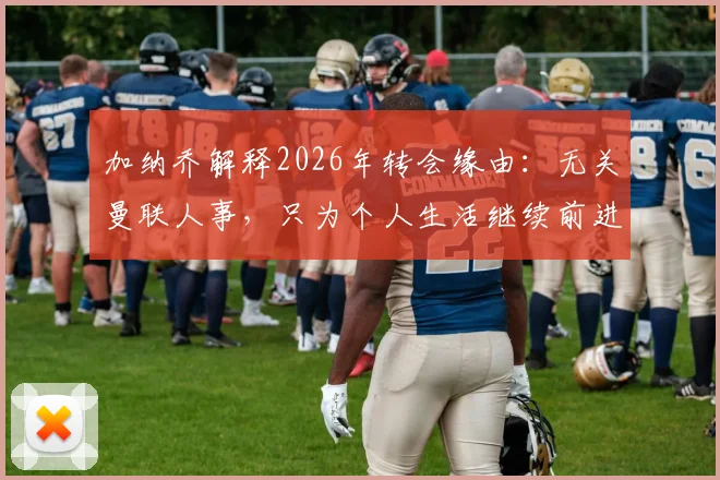 加纳乔解释2026年转会缘由:无关曼联人事,只为个人生活继续前进,谈真实转会动机