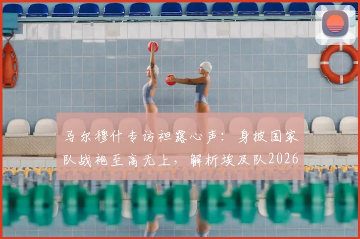 马尔穆什专访袒露心声：身披国家队战袍至高无上，解析埃及队2026世界杯征程与未来核心力量