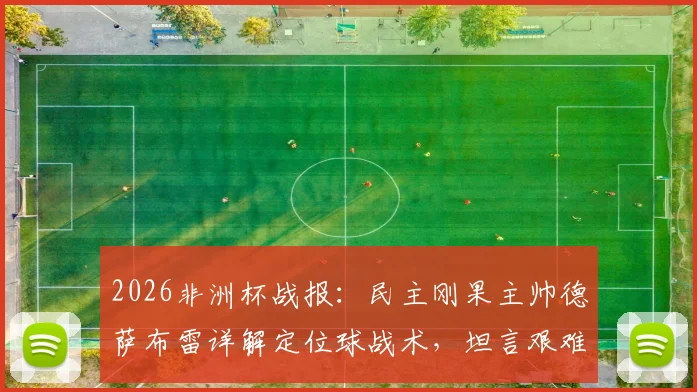 2026非洲杯战报：民主刚果主帅德萨布雷详解定位球战术，坦言艰难拿下一分已属不易，附球队赛后深度解析