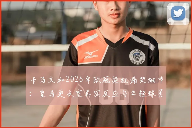 卡马文加2026年欧冠染红痛哭细节:皇马更衣室真实反应与年轻球员的心理重建