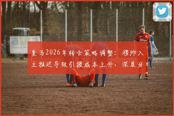 皇马2026年转会策略调整：穆帅入主推迟导致引援成本上升，深度分析潜在目标与费用变化