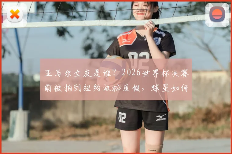 亚马尔女友是谁？2026世界杯决赛前被拍到纽约放松度假，球星如何平衡压力与生活