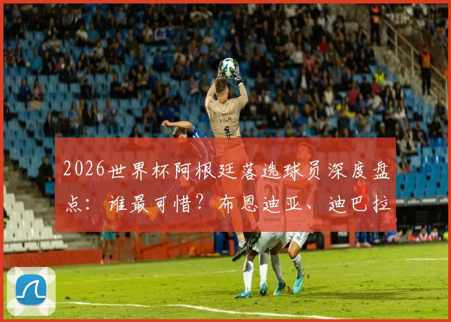 2026世界杯阿根廷落选球员深度盘点:谁最可惜?布恩迪亚、迪巴拉遗憾领衔名单