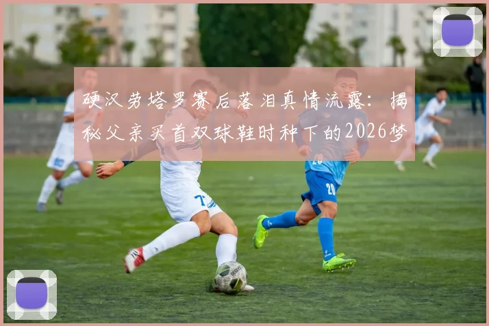 硬汉劳塔罗赛后落泪真情流露：揭秘父亲买首双球鞋时种下的2026梦想进球故事