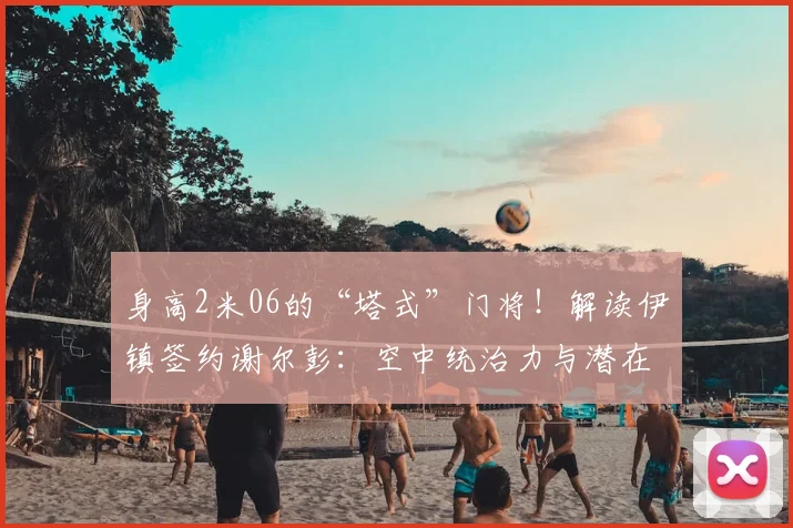 身高2米06的“塔式”门将！解读伊镇签约谢尔彭：空中统治力与潜在风险分析