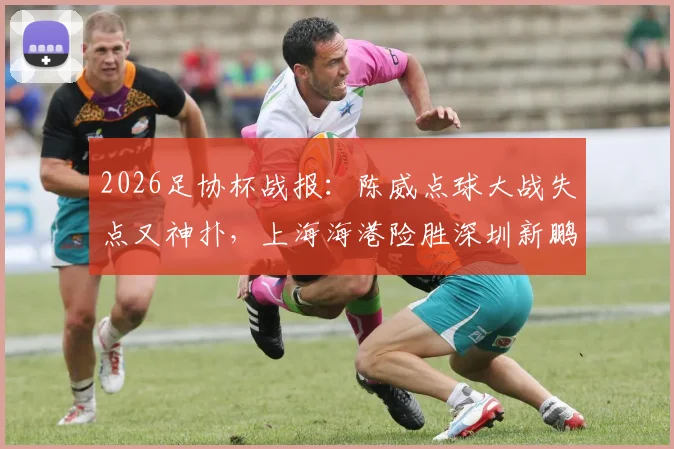 2026足协杯战报：陈威点球大战失点又神扑，上海海港险胜深圳新鹏城晋级
