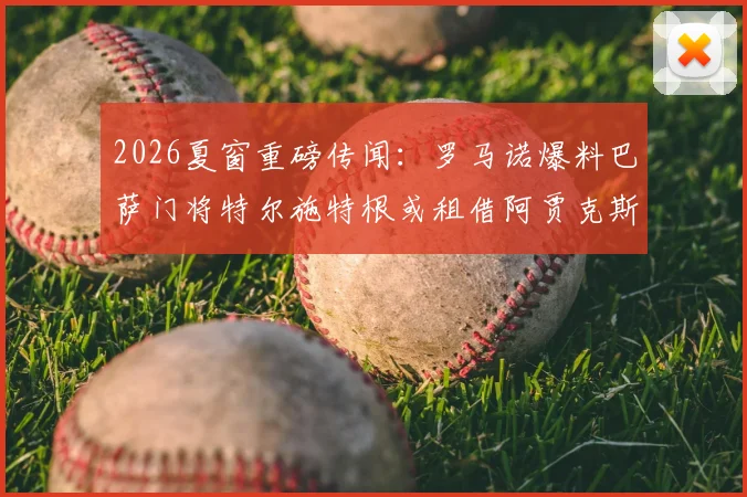 2026夏窗重磅传闻：罗马诺爆料巴萨门将特尔施特根或租借阿贾克斯，交易细节与球队影响深度分析
