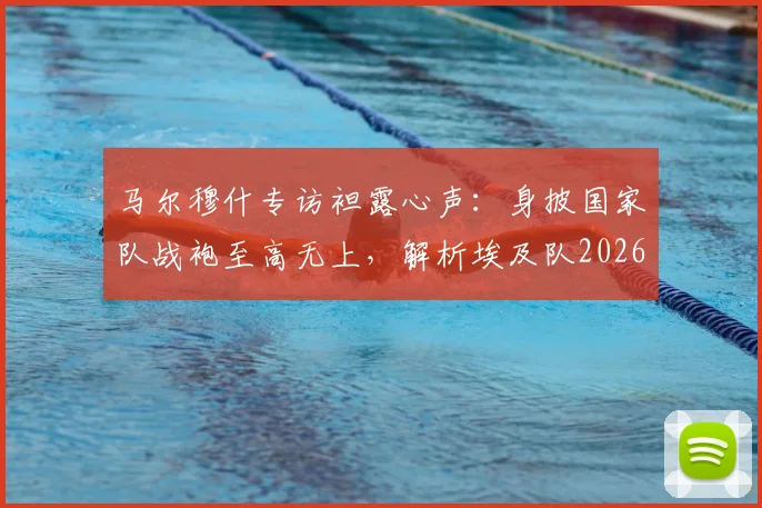 马尔穆什专访袒露心声：身披国家队战袍至高无上，解析埃及队2026世界杯征程与未来核心力量