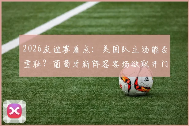 2026友谊赛看点：美国队主场能否雪耻？葡萄牙新阵容客场欲取开门红