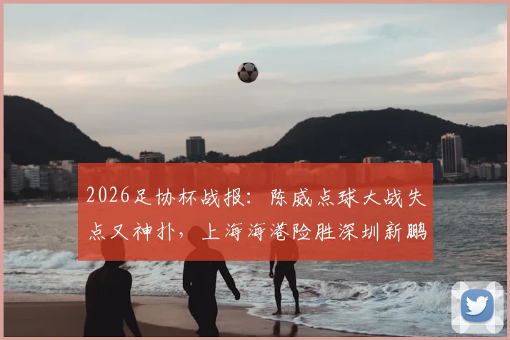 2026足协杯战报:陈威点球大战失点又神扑,上海海港险胜深圳新鹏城晋级