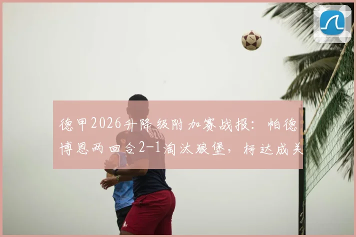 德甲2026升降级附加赛战报：帕德博恩两回合2-1淘汰狼堡，柯达成关键先生