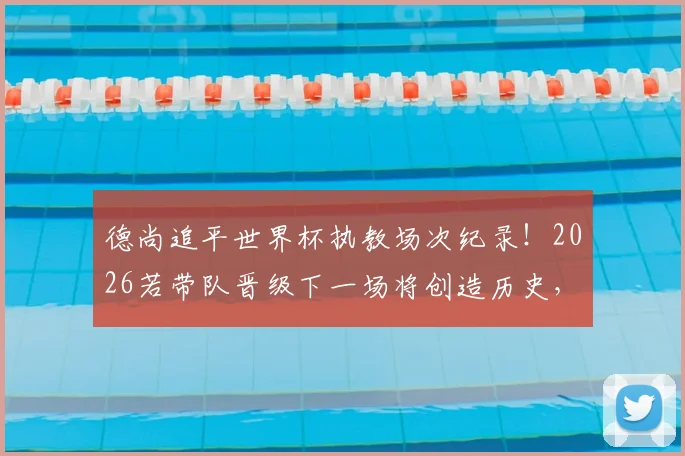 德尚追平世界杯执教场次纪录！2026若带队晋级下一场将创造历史，一文看懂法国主帅的传奇征程