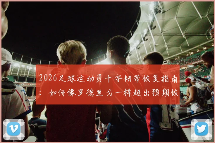 2026足球运动员十字韧带恢复指南：如何像罗德里戈一样超出预期恢复进程，实现早期膝盖活动
