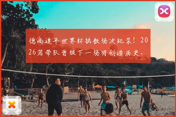 德尚追平世界杯执教场次纪录！2026若带队晋级下一场将创造历史，一文看懂法国主帅的传奇征程