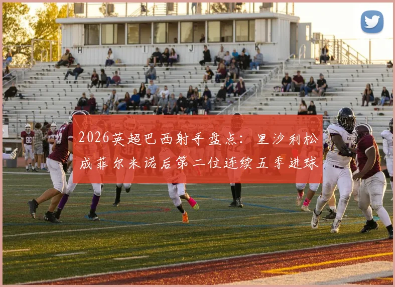 2026英超巴西射手盘点：里沙利松成菲尔米诺后第二位连续五季进球上双的球员，热刺大腿数据一览