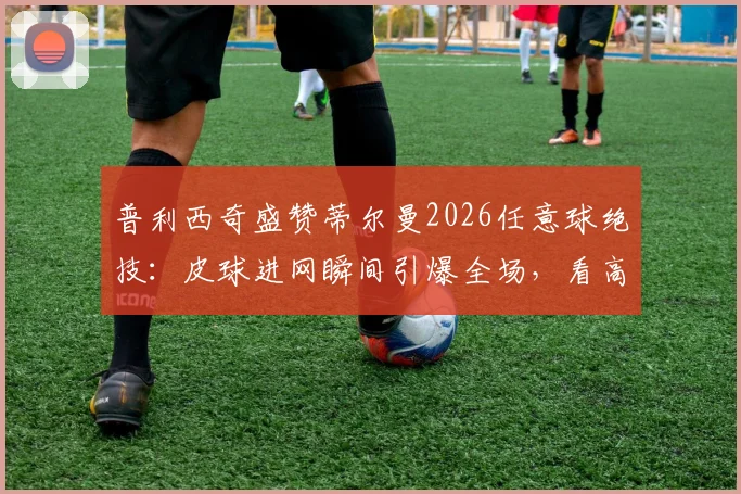 普利西奇盛赞蒂尔曼2026任意球绝技:皮球进网瞬间引爆全场,看高手如何配合制胜