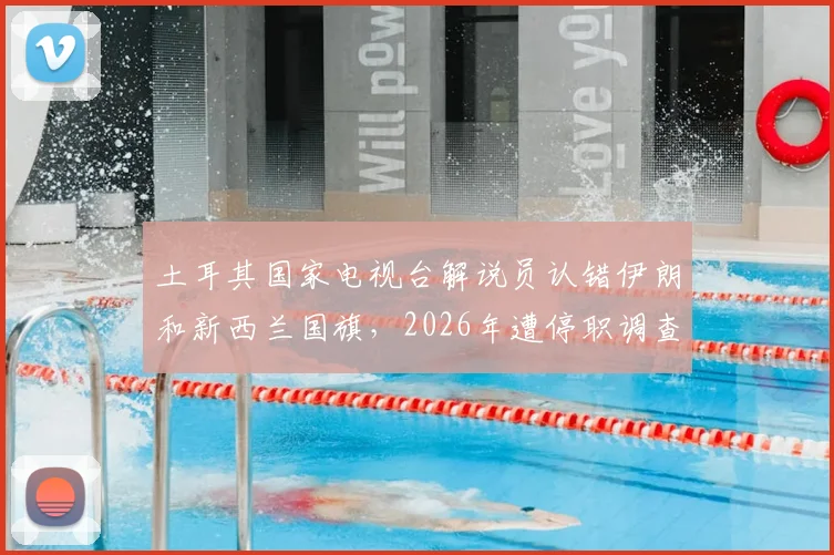 土耳其国家电视台解说员认错伊朗和新西兰国旗，2026年遭停职调查始末详解