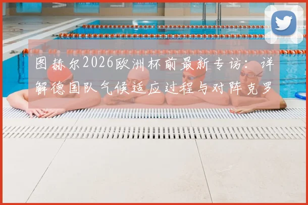 图赫尔2026欧洲杯前最新专访：详解德国队气候适应过程与对阵克罗地亚的针对性备战策略