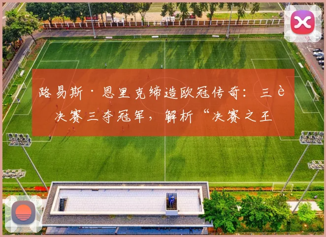 路易斯·恩里克缔造欧冠传奇：三进决赛三夺冠军，解析“决赛之王”的制胜秘诀